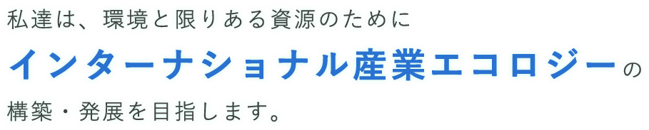私達は、環境と限りある資源のためにインターナショナル産業エコロジーの構築・発展を目指します。